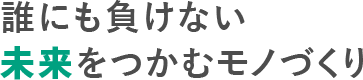 誰にも負けない 未来をつかむモノづくり